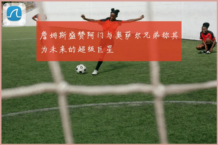 詹姆斯盛赞阿门与奥萨尔兄弟称其为未来的超级巨星