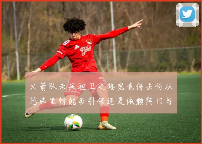 火箭队未来控卫之路究竟何去何从范弗里特能否引领还是依赖阿门与谢泼德