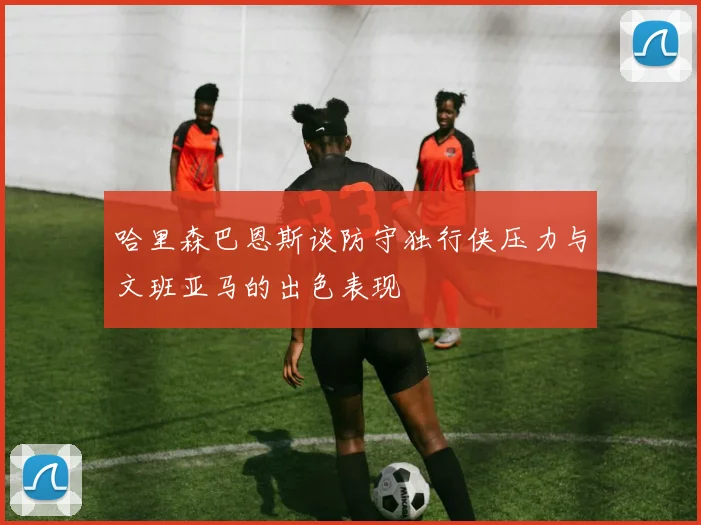哈里森巴恩斯谈防守独行侠压力与文班亚马的出色表现