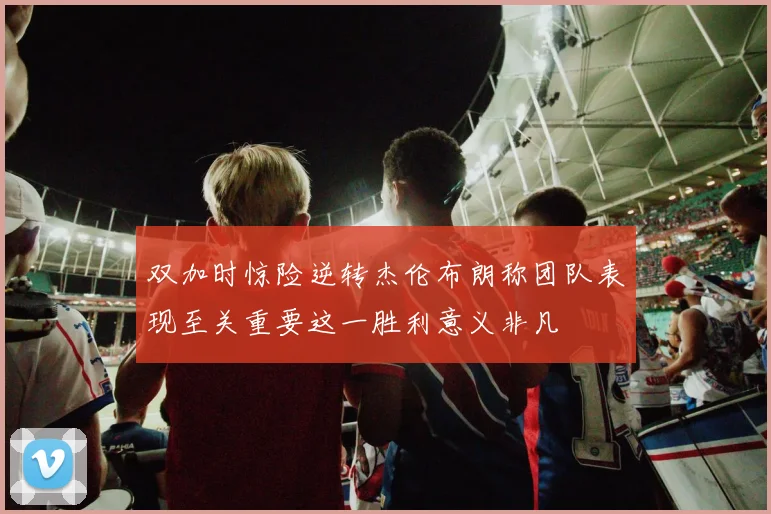 双加时惊险逆转杰伦布朗称团队表现至关重要这一胜利意义非凡