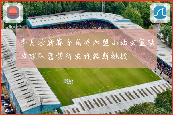 李月汝新赛季或将加盟山西女篮助力球队蓄势待发迎接新挑战