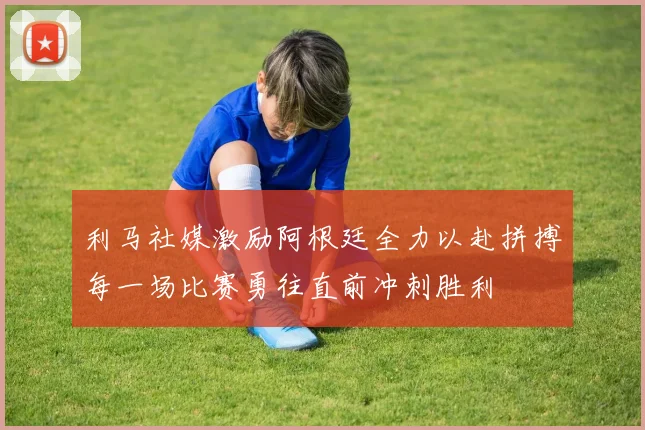 利马社媒激励阿根廷全力以赴拼搏每一场比赛勇往直前冲刺胜利