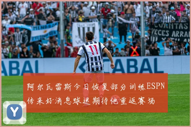 阿尔瓦雷斯今日恢复部分训练ESPN传来好消息球迷期待他重返赛场