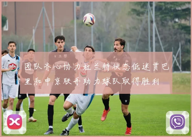 团队齐心协力杜兰特状态低迷贾巴里和申京联手助力球队取得胜利