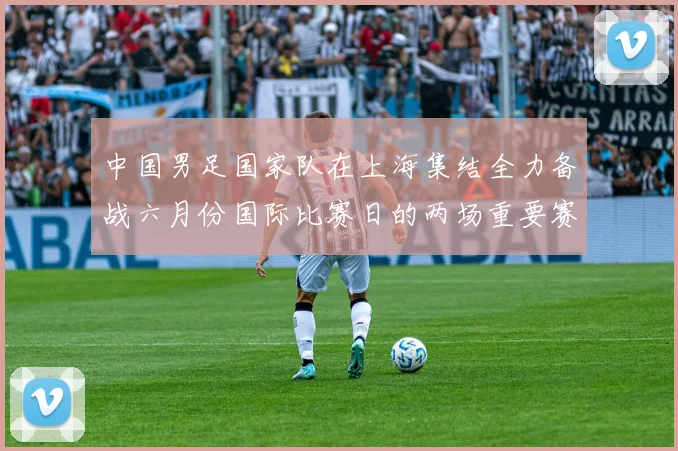 中国男足国家队在上海集结全力备战六月份国际比赛日的两场重要赛事
