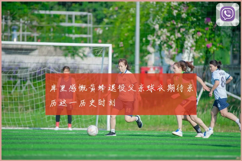 库里感慨黄蜂退役父亲球衣期待亲历这一历史时刻