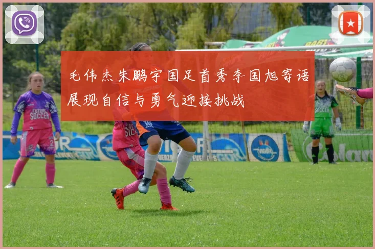 毛伟杰朱鹏宇国足首秀李国旭寄语展现自信与勇气迎接挑战