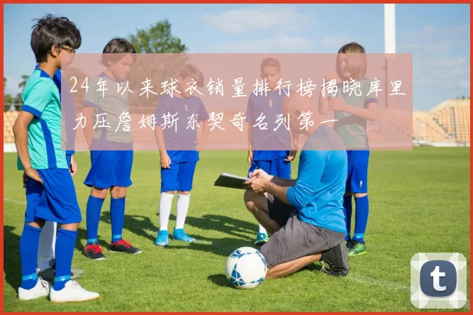24年以来球衣销量排行榜揭晓库里力压詹姆斯东契奇名列第一
