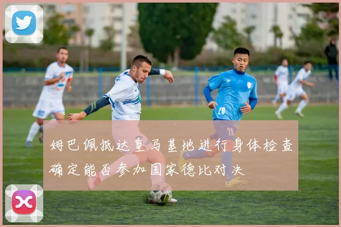 姆巴佩抵达皇马基地进行身体检查确定能否参加国家德比对决