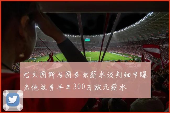 尤文图斯与图多尔薪水谈判细节曝光他放弃半年300万欧元薪水