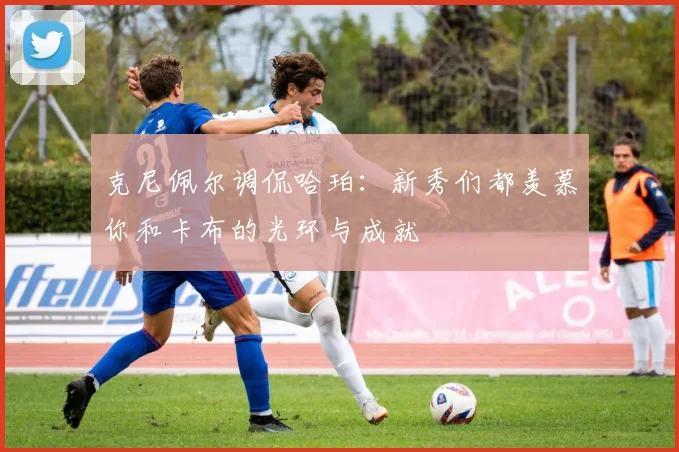 克尼佩尔调侃哈珀：新秀们都羡慕你和卡布的光环与成就