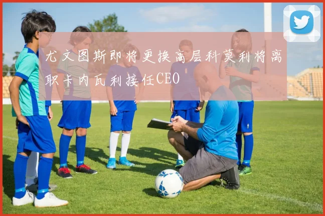 尤文图斯即将更换高层科莫利将离职卡内瓦利接任CEO