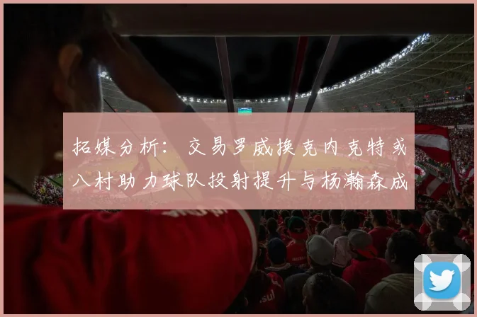 拓媒分析：交易罗威换克内克特或八村助力球队投射提升与杨瀚森成长