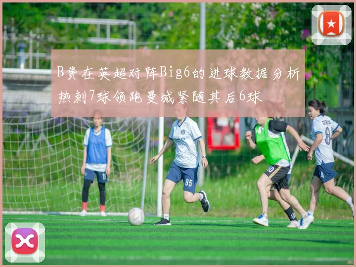 B费在英超对阵Big6的进球数据分析热刺7球领跑曼城紧随其后6球