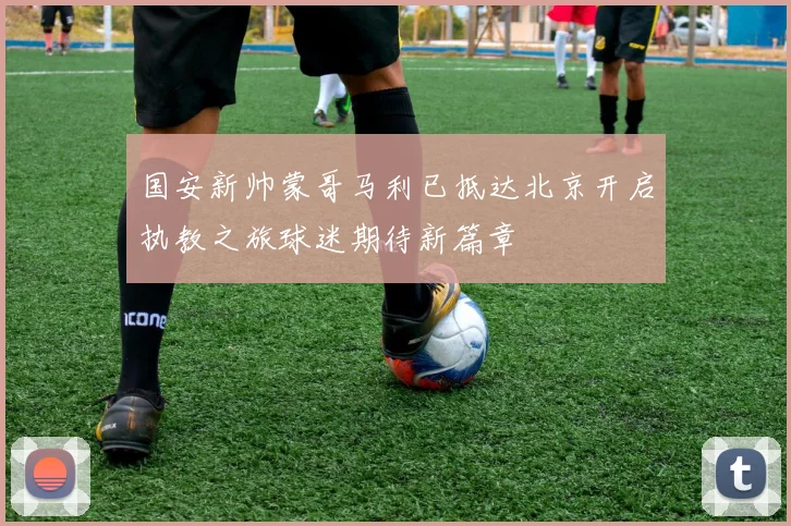 国安新帅蒙哥马利已抵达北京开启执教之旅球迷期待新篇章