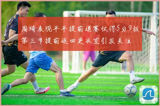 周琦表现平平提前退赛仅得5分9板第三节提前返回更衣室引发关注