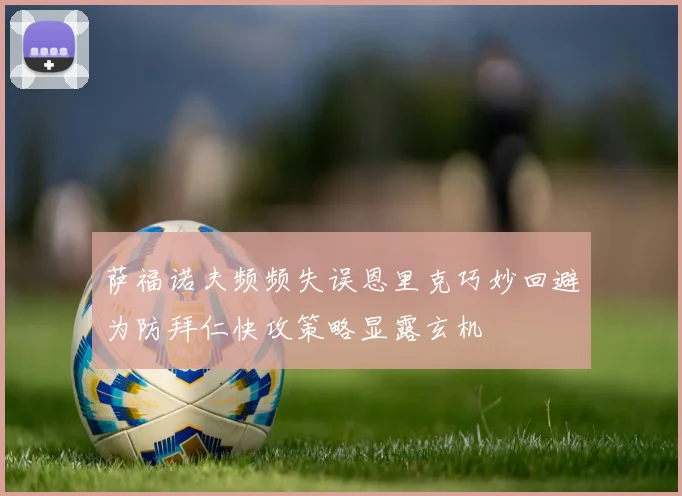 萨福诺夫频频失误恩里克巧妙回避为防拜仁快攻策略显露玄机